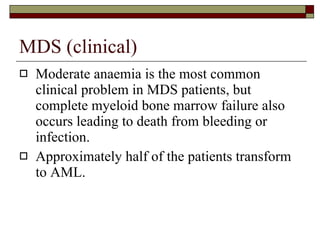 MDS (clinical) Moderate anaemia is the most common clinical problem in MDS patients, but complete myeloid bone marrow failure also occurs leading to death from bleeding or infection. Approximately half of the patients transform to AML. 