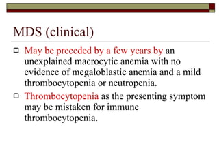 MDS (clinical) May be preceded by a few years by  an unexplained macrocytic anemia with no evidence of megaloblastic anemia and a mild thrombocytopenia or neutropenia. Thrombocytopenia  as the presenting symptom may be mistaken for immune thrombocytopenia. 
