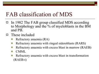 FAB classification of MDS In 1982 The FAB group classified MDS according to Morphology and the % of myeloblasts in the BM and PB. These included Refractory anaemia (RA) Refractory anaemia with ringed sideroblasts (RARS) Refractory anaemia with excess blast in marrow (RAEB) CMML Refractory anaemia with excess blast in transformation (RAEB-t) 