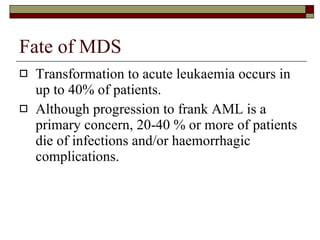 Fate of MDS Transformation to acute leukaemia occurs in up to 40% of patients. Although progression to frank AML is a primary concern, 20-40 % or more of patients die of infections and/or haemorrhagic complications. 