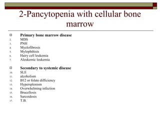 2-Pancytopenia with cellular bone marrow Primary bone marrow disease MDS PNH Myelofibrosis Mylophthisis Hairy cell leukemia Aleukemic leukemia Secondary to systemic disease SLE alcoholism B12 or folate difficiency Hypersplenism Overwhelming infection Brucellosis Sarcoidosis T.B. 