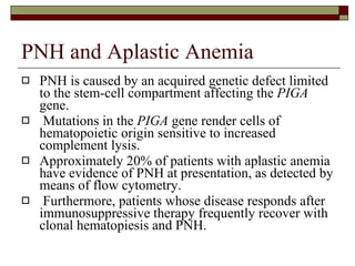 PNH and Aplastic Anemia PNH is caused by an acquired genetic defect limited to the stem-cell compartment affecting the  PIGA  gene. Mutations in the  PIGA  gene render cells of hematopoietic origin sensitive to increased complement lysis.  Approximately 20% of patients with aplastic anemia have evidence of PNH at presentation, as detected by means of flow cytometry. Furthermore, patients whose disease responds after immunosuppressive therapy frequently recover with clonal hematopiesis and PNH.  