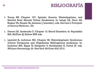 +
SÍNDROMES MIELODISPLÁSICOS
BIBLIOGRAFÍA
1. Young NS. Chapter 107. Aplastic Anemia, Myelodysplasia, and
Related Bone Marrow Failure Syndromes. In: Longo DL, Fauci AS,
Kasper DL, Hauser SL, Jameson J, Loscalzo J. eds. Harrison's Principles
of Internal Medicine,18e.
1. Damon LE, Andreadis C. Chapter 13. Blood Disorders. In: Papadakis
MA, McPhee SJ, Rabow MW. eds.
1. Liesveld JL, Lichtman MA. Chapter 88. Myelodysplastic Syndromes
(Clonal Cytopenias and Oligoblastic Myelogenous Leukemia). In:
Lichtman MA, Kipps TJ, Seligsohn U, Kaushansky K, Prchal JT. eds.
Williams Hematology,8e.NewYork: McGraw-Hill; 2010.
 