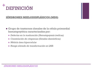 +
SÍNDROMES MIELODISPLÁSICOS (MDS)
 Grupo de trastornos clonales de la célula primordial
hematopoyética caracterizados por:
 Defectos en la maduración (Hematopoyesis ineficaz)
 Constelación de citopenias (Estados dismórficos)
 Médula ósea hipercelular
 Riesgo elevado de transformación en LMA
SÍNDROMES MIELODISPLÁSICOS
DEFINICIÓN
 