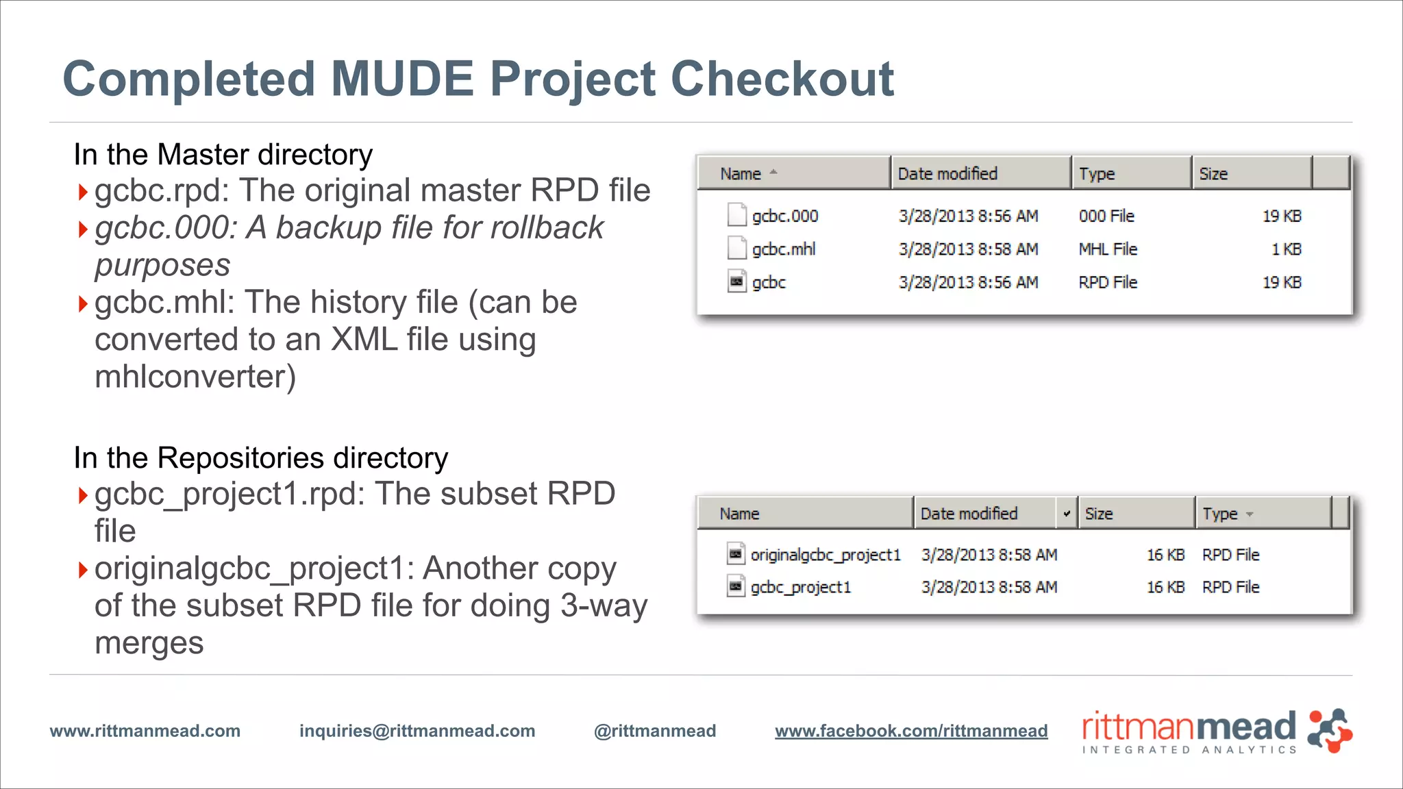 www.rittmanmead.com inquiries@rittmanmead.com @rittmanmead www.facebook.com/rittmanmead
Completed MUDE Project Checkout
In the Master directory
‣gcbc.rpd: The original master RPD file
‣gcbc.000: A backup file for rollback
purposes
‣gcbc.mhl: The history file (can be
converted to an XML file using
mhlconverter)
!
In the Repositories directory
‣gcbc_project1.rpd: The subset RPD
file
‣originalgcbc_project1: Another copy
of the subset RPD file for doing 3-way
merges
 