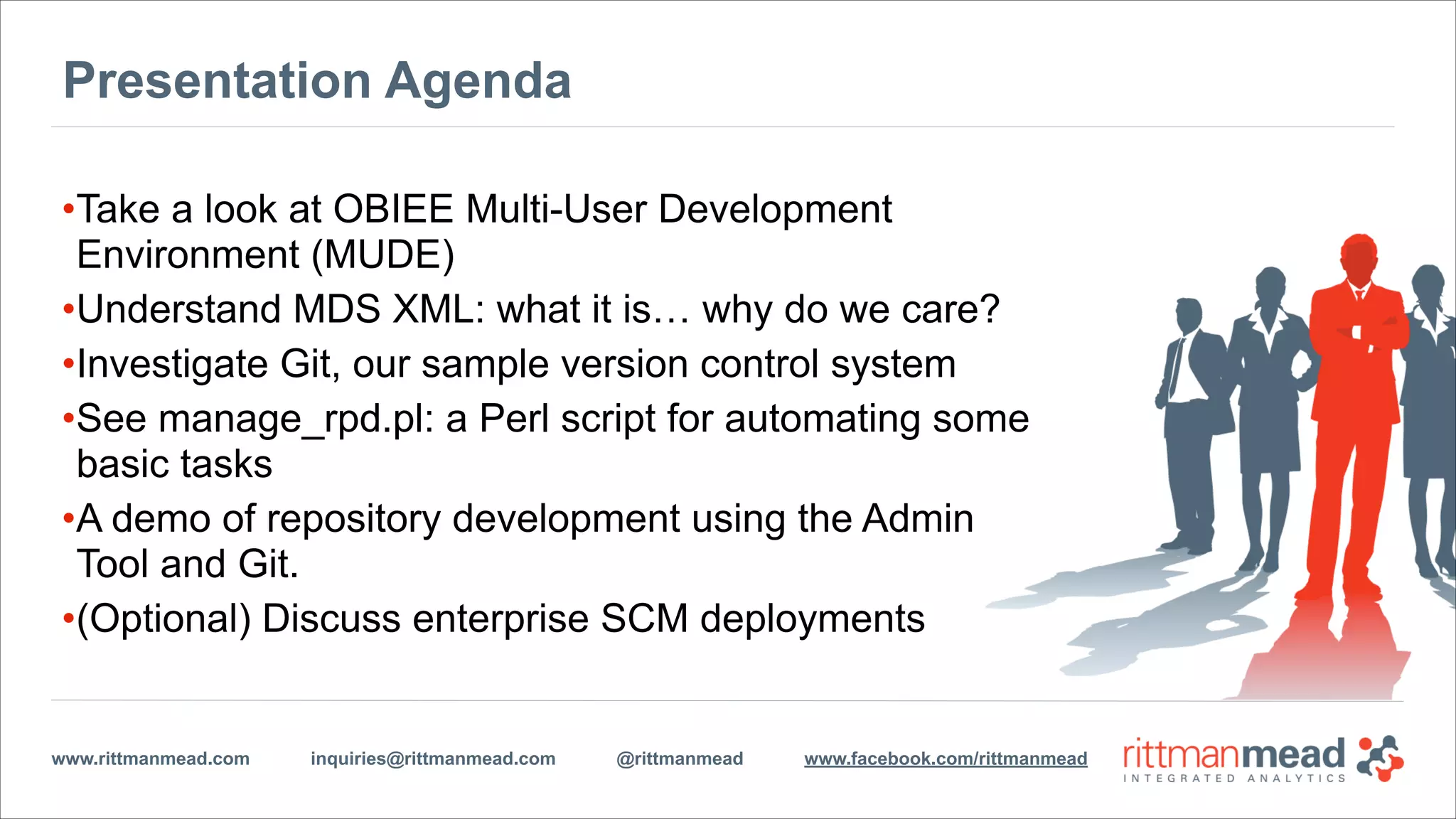 www.rittmanmead.com inquiries@rittmanmead.com @rittmanmead www.facebook.com/rittmanmead
Presentation Agenda
•Take a look at OBIEE Multi-User Development
Environment (MUDE)
•Understand MDS XML: what it is… why do we care?
•Investigate Git, our sample version control system
•See manage_rpd.pl: a Perl script for automating some
basic tasks
•A demo of repository development using the Admin
Tool and Git.
•(Optional) Discuss enterprise SCM deployments
 