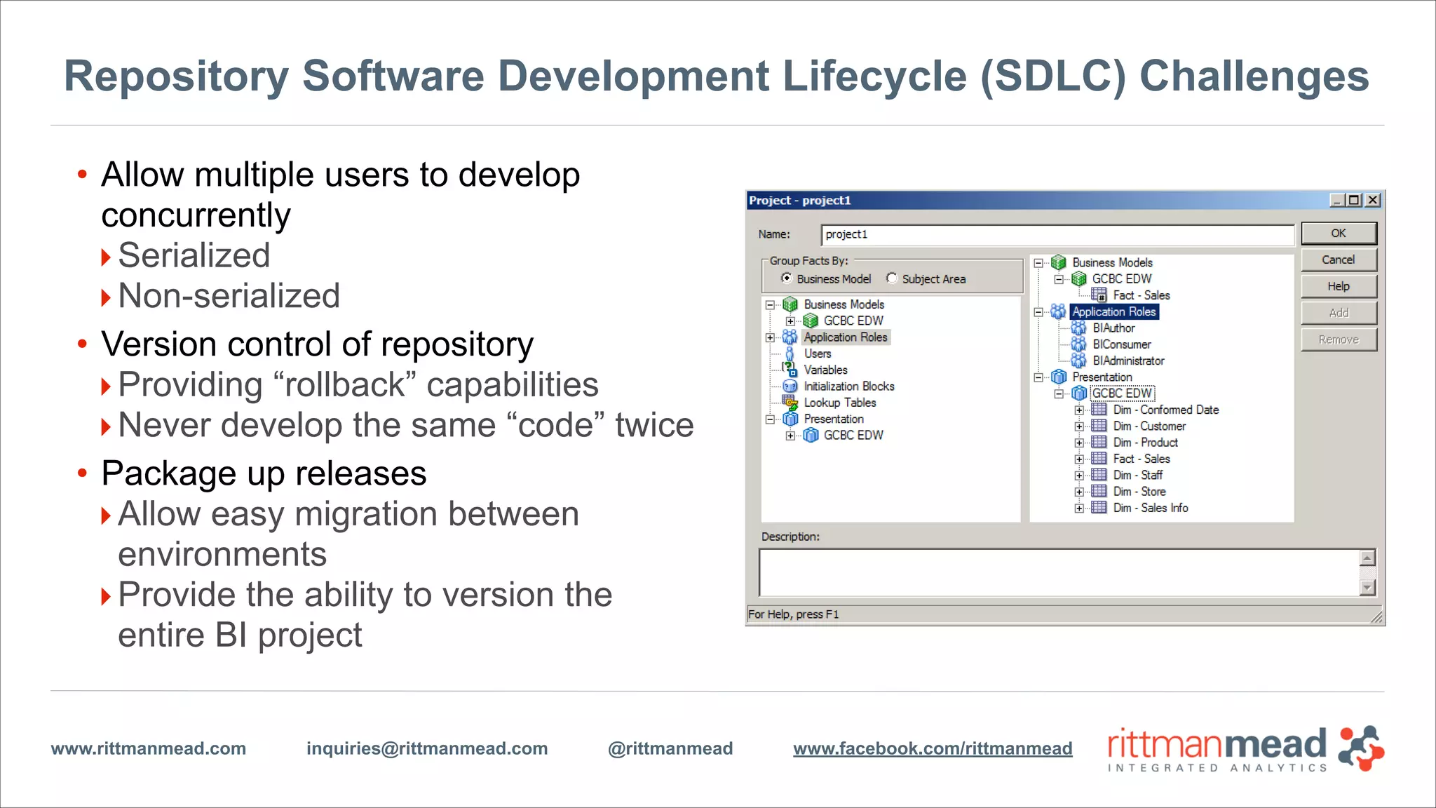 www.rittmanmead.com inquiries@rittmanmead.com @rittmanmead www.facebook.com/rittmanmead
Repository Software Development Lifecycle (SDLC) Challenges
• Allow multiple users to develop
concurrently
‣Serialized
‣Non-serialized
• Version control of repository
‣Providing “rollback” capabilities
‣Never develop the same “code” twice
• Package up releases
‣Allow easy migration between
environments
‣Provide the ability to version the
entire BI project
 
