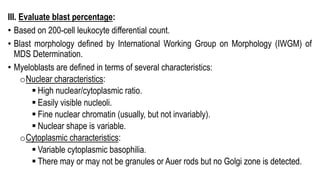 III. Evaluate blast percentage:
• Based on 200-cell leukocyte differential count.
• Blast morphology defined by International Working Group on Morphology (IWGM) of
MDS Determination.
• Myeloblasts are defined in terms of several characteristics:
oNuclear characteristics:
§ High nuclear/cytoplasmic ratio.
§ Easily visible nucleoli.
§ Fine nuclear chromatin (usually, but not invariably).
§ Nuclear shape is variable.
oCytoplasmic characteristics:
§ Variable cytoplasmic basophilia.
§ There may or may not be granules or Auer rods but no Golgi zone is detected.
 