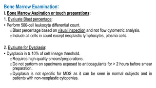 Bone Marrow Examination:
I. Bone Marrow Aspiration or touch preparations:
1. Evaluate Blast percentage:
• Perform 500-cell leukocyte differential count.
oBlast percentage based on visual inspection and not flow cytometric analysis.
oInclude all cells in count except neoplastic lymphocytes, plasma cells.
2. Evaluate for Dysplasia:
• Dysplasia in ≥ 10% of cell lineage threshold.
oRequires high-quality smears/preparations.
oDo not perform on specimens exposed to anticoagulants for > 2 hours before smear
preparation.
oDysplasia is not specific for MDS as it can be seen in normal subjects and in
patients with non-neoplastic cytopenias.
 