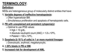 TERMINOLOGY:
Definition:
MDSs are heterogeneous group of molecularly distinct entities that have:
1. Variable degrees of ineffective hematopoiesis:
oOften hypercellular BM.
oSimultaneous proliferation and apoptosis of hematopoietic cells.
2. PB with unexplained and persistent cytopenia(s):
oOptimal to use IPSS values:
§ Hgb < 10 g/dL.
§ Absolute neutrophil count (ANC) < 1.8 x 10⁹/L.
§ Platelet < 100 x 10⁹/L.
3. Dysplasia (≥ 10 % of cells) in 1 or more myeloid lineages:
oGranulocytic, erythroid, megakaryocytic.
4. < 20% blasts in PB or BM.
5. Increased risk for development of AML.
 