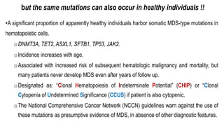 but the same mutations can also occur in healthy individuals !!
•A significant proportion of apparently healthy individuals harbor somatic MDS-type mutations in
hematopoietic cells.
oDNMT3A, TET2, ASXL1, SFTB1, TP53, JAK2.
oIncidence increases with age.
oAssociated with increased risk of subsequent hematologic malignancy and mortality, but
many patients never develop MDS even after years of follow up.
oDesignated as: “Clonal Hematopoiesis of Indeterminate Potential” (CHIP) or “Clonal
Cytopenia of Undetermined Significance (CCUS) if patient is also cytopenic.
oThe National Comprehensive Cancer Network (NCCN) guidelines warn against the use of
these mutations as presumptive evidence of MDS, in absence of other diagnostic features.
 