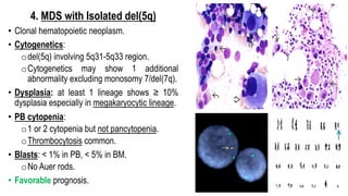 4. MDS with Isolated del(5q)
• Clonal hematopoietic neoplasm.
• Cytogenetics:
odel(5q) involving 5q31-5q33 region.
oCytogenetics may show 1 additional
abnormality excluding monosomy 7/del(7q).
• Dysplasia: at least 1 lineage shows ≥ 10%
dysplasia especially in megakaryocytic lineage.
• PB cytopenia:
o1 or 2 cytopenia but not pancytopenia.
oThrombocytosis common.
• Blasts: < 1% in PB, < 5% in BM.
oNo Auer rods.
• Favorable prognosis.
 