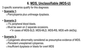 6. MDS, Unclassifiable (MDS-U)
3 specific scenarios qualify for this diagnosis:
• Scenario 1:
oPancytopenia plus unilineage dysplasia.
• Scenario 2:
o1% peripheral blood blasts.
oMust be seen on 2 separate occasions.
üIn cases of MDS-SLD, MDS-MLD, MDS-RS, MDS with del(5q).
• Scenario 3:
oCytogenetic abnormality considered as presumptive evidence of MDS.
oPersistent unexplained cytopenias.
oInsufficient dysplasia or blasts for overt MDS
 