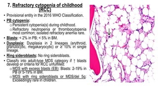 7. Refractory cytopenia of childhood
(RCC)
• Provisional entity in the 2016 WHO Classification.
• PB cytopenia:
oPersistent cytopenia(s) during childhood.
oRefractory neutropenia or thrombocytopenia
most common; isolated refractory anemia rare.
• Blasts: < 2% in PB; < 5% in BM.
• Dysplasia: Dysplasia in 2 lineages (erythroid,
granulocytic, megakaryocytic) or ≥ 10% in single
lineage.
• Ring sideroblasts: No ring sideroblasts.
• Classify into adult-type MDS category if ↑ blasts
develop or criteria for RCC unfulfilled:
oMDS with excess blasts (EB): Blasts: 2-19% in
PB or 5-19% in BM.
oMDS with ring sideroblasts or MDS/del 5q:
Exceedingly rare in children.
 