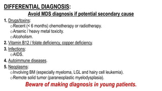 DIFFERENTIAL DIAGNOSIS:
Avoid MDS diagnosis if potential secondary cause
1. Drugs/toxins:
oRecent (< 6 months) chemotherapy or radiotherapy.
oArsenic / heavy metal toxicity.
oAlcoholism.
2. Vitamin B12 / folate deficiency, copper deficiency.
3. Infections:
oAIDS.
4. Autoimmune diseases.
5. Neoplasms:
oInvolving BM (especially myeloma, LGL and hairy cell leukemia).
oRemote solid tumor (paraneoplastic myelodysplasia).
Beware of making diagnosis in young patients.
 