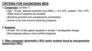 CRITERIA FOR DIAGNOSING MDS:
1. Cytopenia(s): (at least 1)
oHgb < 10 g/dL, absolute neutrophil count (ANC) < 1.8 x 10⁹/L, platelet < 100 x 10⁹/L.
Milder levels of cytopenia are accepted.
oShould be persistent and unexplained by comorbidities.
oAnemia is the most common presenting cytopenia.
2. Dysplasia:
oAt least 10% of cells appear dysplastic in at least 1 hematopoietic lineage.
oMore dysplasia allows a more confident diagnosis.
3. Often cytogenetic abnormality (~50%) and/or mutation found by next-generation
sequencing (~90%).
 