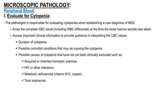 MICROSCOPIC PATHOLOGY:
Peripheral Blood:
I. Evaluate for Cytopenia:
- The pathologist is responsible for evaluating cytopenias when establishing a new diagnosis of MDS.
o Know the complete CBC result (including WBC differential) at the time the bone marrow sample was taken.
o Access important clinical information to provide guidance in interpreting the CBC values.
§ Duration of cytopenia.
§ Possible comorbid conditions that may be causing the cytopenia.
§ Possible causes of cytopenia that have not yet been clinically excluded such as:
üAcquired or inherited hemolytic anemias.
üHIV or other infections.
üMetabolic deficiencies (vitamin B12, copper).
üToxic exposures.
 