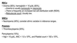 RBCs:
• Anemia (85%): hemoglobin < 10 g/dL (60%).
oAnemia is usually normocytic or macrocytic.
oThere is frequently an increased red cell distribution width (RDW).
oReticulocyte count: Usually low.
WBCs:
• Neutropenia (40%); consider ethnic variation in reference ranges.
Platelets:
• Thrombocytopenia (30%).
Pancytopenia (15%).
• Hgb < 10 g/dL, ANC < 1.8 x 10⁹/L, and Platelet count < 100 x 10⁹/L.
 
