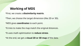 Working of MDS
•First, we create a dissimilarity matrix.
•Then, we choose the target dimension (like 2D or 3D).
•MDS gives coordinates to each point.
•It tries to make the map match the original distances.
•It uses math optimization to reduce stress.
•At the end, we get a visual 2D or 3D map of the data.
 