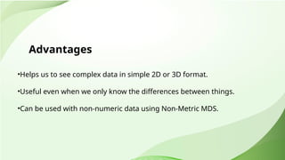 Advantages
•Helps us to see complex data in simple 2D or 3D format.
•Useful even when we only know the differences between things.
•Can be used with non-numeric data using Non-Metric MDS.
 
