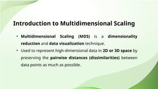 Introduction to Multidimensional Scaling
• Multidimensional Scaling (MDS) is a dimensionality
reduction and data visualization technique.
• Used to represent high-dimensional data in 2D or 3D space by
preserving the pairwise distances (dissimilarities) between
data points as much as possible.
 