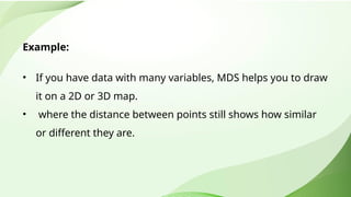 Example:
• If you have data with many variables, MDS helps you to draw
it on a 2D or 3D map.
• where the distance between points still shows how similar
or different they are.
 