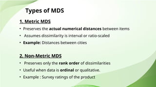 Types of MDS
1. Metric MDS
• Preserves the actual numerical distances between items
• Assumes dissimilarity is interval or ratio-scaled
• Example: Distances between cities
2. Non-Metric MDS
• Preserves only the rank order of dissimilarities
• Useful when data is ordinal or qualitative.
• Example : Survey ratings of the product
 