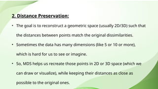 2. Distance Preservation:
• The goal is to reconstruct a geometric space (usually 2D/3D) such that
the distances between points match the original dissimilarities.
• Sometimes the data has many dimensions (like 5 or 10 or more),
which is hard for us to see or imagine.
• So, MDS helps us recreate those points in 2D or 3D space (which we
can draw or visualize), while keeping their distances as close as
possible to the original ones.
 