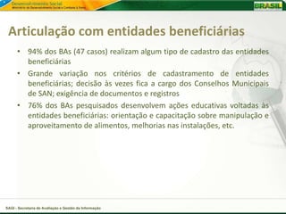 Articulação com entidades beneficiárias
      • 94% dos BAs (47 casos) realizam algum tipo de cadastro das entidades
        beneficiárias
      • Grande variação nos critérios de cadastramento de entidades
        beneficiárias; decisão às vezes fica a cargo dos Conselhos Municipais
        de SAN; exigência de documentos e registros
      • 76% dos BAs pesquisados desenvolvem ações educativas voltadas às
        entidades beneficiárias: orientação e capacitação sobre manipulação e
        aproveitamento de alimentos, melhorias nas instalações, etc.




SAGI - Secretaria de Avaliação e Gestão da Informação
 