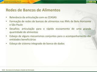 Redes de Bancos de Alimentos
      • Relevância da articulação com os CEASAS
      • Formação de redes de bancos de alimentos nas RMs de Belo Horizonte
        e São Paulo
      • Desafios: articulação para o rápido escoamento de uma grande
        quantidade de alimentos
      • Esboço de alguns mecanismos conjuntos para o acompanhamento das
        entidades beneficiárias
      • Esboço de sistema integrado de banco de dados




SAGI - Secretaria de Avaliação e Gestão da Informação
 