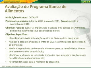 Avaliação do Programa Banco de
     Alimentos
      Instituição executora: DATAUFF
      Período de realização: julho de 2010 a maio de 2011. Campo: agosto a
           novembro de 2010
      Objetivos Gerais: avaliar a implantação e gestão dos Bancos de Alimentos,
           bem como o perfil dos seus beneficiários diretos
      Objetivos Específicos:
      • Identificar possíveis articulações entre os BAs e outros programas
      • Analisar o grau de articulação entre os BAs e as instituições que recebem
         os alimentos;
      • Medir a importância do banco de alimentos para os beneficiários diretos,
         bem como seu nível de satisfação;
      • Identificar e discutir as principais limitações operacionais e institucionais
         que dificultam seu funcionamento;
      • Recomendar ações para a melhoria do programa.
SAGI - Secretaria de Avaliação e Gestão da Informação
 