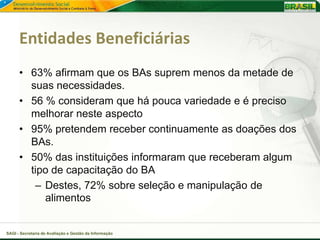 Entidades Beneficiárias
      • 63% afirmam que os BAs suprem menos da metade de
        suas necessidades.
      • 56 % consideram que há pouca variedade e é preciso
        melhorar neste aspecto
      • 95% pretendem receber continuamente as doações dos
        BAs.
      • 50% das instituições informaram que receberam algum
        tipo de capacitação do BA
         – Destes, 72% sobre seleção e manipulação de
           alimentos


SAGI - Secretaria de Avaliação e Gestão da Informação
 