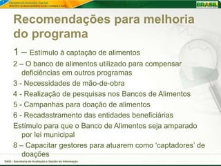 Recomendações para melhoria
      do programa
      1 – Estímulo à captação de alimentos
      2 – O banco de alimentos utilizado para compensar
         deficiências em outros programas
      3 - Necessidades de mão-de-obra
      4 - Realização de pesquisas nos Bancos de Alimentos
      5 - Campanhas para doação de alimentos
      6 - Recadastramento das entidades beneficiárias
      Estímulo para que o Banco de Alimentos seja amparado
         por lei municipal
      8 – Capacitar gestores para atuarem como ‘captadores’ de
         doações
SAGI - Secretaria de Avaliação e Gestão da Informação
 