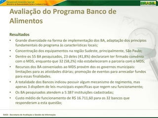 Avaliação do Programa Banco de
      Alimentos
      Resultados
      •     Grande diversidade na forma de implementação dos BA, adaptação dos princípios
            fundamentais do programa às características locais;
      •     Concentração dos equipamentos na região Sudeste, principalmente, São Paulo;
      •     Dentre os 55 BA pesquisados, 23 deles (41,8%) declararam ter firmado convênio
            com o MDS, enquanto que 32 (58,2%) não estabeleceram a parceria com o MDS;
      •     Recursos dos BA conveniados ao MDS provém dos os governos municipais:
            limitações para as atividades diárias; promoção de eventos para arrecadar fundos
            para essas finalidades.
      •     A totalidade dos Bancos indicou possuir algum mecanismo de regimento, mas
            apenas 3 dispõem de leis municipais específicas que regem seu funcionamento;
      •     Os BA pesquisados atendem a 5.387 instituições cadastradas;
      •     Custo médio de funcionamento de R$ 16.711,60 para os 32 bancos que
            responderam a esta questão;

SAGI - Secretaria de Avaliação e Gestão da Informação
 