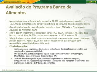Avaliação do Programa Banco de
      Alimentos
      •     Movimentaram um volume médio mensal de 34.037 kg de alimentos perecíveis e
            11.357 kg de alimentos semi-perecíveis (estímulo ao consumo de alimentos in natura);
      •     Os maiores fornecedores de alimentos perecíveis são as CEASAS e o Programa de
            Aquisição de Alimentos (PAA).
      •     34,5% dos BA encontram-se articulados com o PAA; 23,6%, com ações relacionadas a
            hortas comunitárias, 14,5% a restaurantes populares e 10,9% a outros BA.
      •     56,4% dos bancos pesquisados apresentam relatórios regularmente com os resultados
            para os doadores. Apenas 30,9% dos bancos responderam que divulgam com
            regularidade suas atividades na mídia local.
      •     Principais desafios:
              – incertezas quanto ao processo de doação: a instabilidade das doações comprometem sua
                manutenção e sua sustentabilidade;
              – infra-estrutura e gestão: transporte, espaço físico e infra-estrutura de armazenagem,
                dificuldade de pessoal vinculado diretamente ao BA;
              – Estimular a coordenação de ações, onde os BA agem entre si de forma integrada,
                principalmente nas regiões metropolitanas de São Paulo e Belo Horizonte, contribuindo para
                os processos de coleta e distribuição de alimentos.


SAGI - Secretaria de Avaliação e Gestão da Informação
 