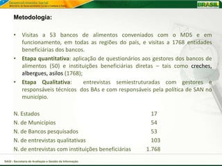 Metodologia:

      • Visitas a 53 bancos de alimentos conveniados com o MDS e em
        funcionamento, em todas as regiões do país, e visitas a 1768 entidades
        beneficiárias dos bancos.
      • Etapa quantitativa: aplicação de questionários aos gestores dos bancos de
        alimentos (50) e instituições beneficiárias diretas – tais como creches,
        albergues, asilos (1768);
      • Etapa Qualitativa:        entrevistas semiestruturadas com gestores e
        responsáveis técnicos dos BAs e com responsáveis pela política de SAN no
        município.

      N. Estados                                           17
      N. de Municípios                                     54
      N. de Bancos pesquisados                             53
      N. de entrevistas qualitativas                       103
      N. de entrevistas com instituições beneficiárias   1.768
SAGI - Secretaria de Avaliação e Gestão da Informação
 