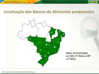 Localização dos Bancos de Alimentos pesquisados




                                                        Maior concentração
                                                        em MG (11 BAs) e SP
                                                        (17 BAs)




SAGI - Secretaria de Avaliação e Gestão da Informação
 