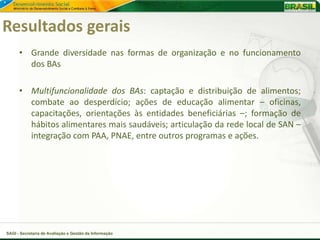 Resultados gerais
      • Grande diversidade nas formas de organização e no funcionamento
        dos BAs

      • Multifuncionalidade dos BAs: captação e distribuição de alimentos;
        combate ao desperdício; ações de educação alimentar – oficinas,
        capacitações, orientações às entidades beneficiárias –; formação de
        hábitos alimentares mais saudáveis; articulação da rede local de SAN –
        integração com PAA, PNAE, entre outros programas e ações.




SAGI - Secretaria de Avaliação e Gestão da Informação
 