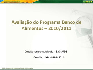 Avaliação do Programa Banco de
                     Alimentos – 2010/2011



                                       Departamento de Avaliação – SAGI/MDS

                                                        Brasília, 12 de abril de 2012



SAGI - Secretaria de Avaliação e Gestão da Informação
 