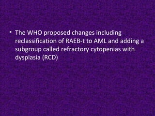 • The WHO proposed changes including
reclassification of RAEB-t to AML and adding a
subgroup called refractory cytopenias with
dysplasia (RCD)
 