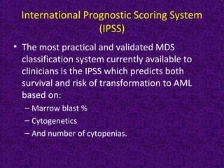 International Prognostic Scoring System
(IPSS)
• The most practical and validated MDS
classification system currently available to
clinicians is the IPSS which predicts both
survival and risk of transformation to AML
based on:
– Marrow blast %
– Cytogenetics
– And number of cytopenias.
 
