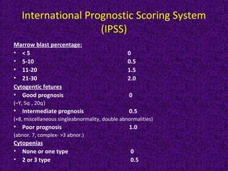 International Prognostic Scoring System
(IPSS)
Marrow blast percentage:
• < 5 0
• 5-10 0.5
• 11-20 1.5
• 21-30 2.0
Cytogentic fetures
• Good prognosis 0
(–Y, 5q-
, 20q-
)
• Intermediate prognosis 0.5
(+8, miscellaneous singleabnormality, double abnormalities)
• Poor prognosis 1.0
(abnor. 7, complex- >3 abnor.)
Cytopenias
• None or one type 0
• 2 or 3 type 0.5
 