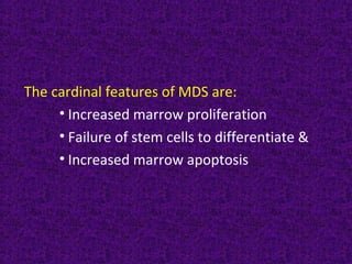 The cardinal features of MDS are:
• Increased marrow proliferation
• Failure of stem cells to differentiate &
• Increased marrow apoptosis
 