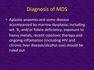 Diagnosis of MDS
• Aplastic anaemia and some disease
accompanied by marrow dysplasia, including
wit. B12 and/or folate deficiency, exposure to
haevy metals, recent cytotoxic therapy and
ongoing inflamation (including HIV and
chronic liver disease/alcohol use) should be
ruled out
 