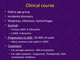 Clinical course
• Elderly age group
• Incidental discovery
• Weakness, infections, hemorrhages
• Survival:
– Primary MDS: 9-29months
– t-MDS: 4-8months
• Progression to AML: 10-40% of cases
– More common and rapid in t-MDS
• Treatment:
– For younger patients – BM transplation
– For older patients – Supportive, Thalidomide, DNA
methylation inhibitors
 
