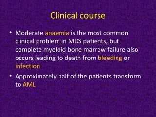 Clinical course
• Moderate anaemia is the most common
clinical problem in MDS patients, but
complete myeloid bone marrow failure also
occurs leading to death from bleeding or
infection
• Approximately half of the patients transform
to AML
 