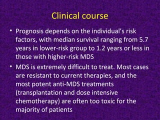Clinical course
• Prognosis depends on the individual’s risk
factors, with median survival ranging from 5.7
years in lower-risk group to 1.2 years or less in
those with higher-risk MDS
• MDS is extremely difficult to treat. Most cases
are resistant to current therapies, and the
most potent anti-MDS treatments
(transplantation and dose intensive
chemotherapy) are often too toxic for the
majority of patients
 