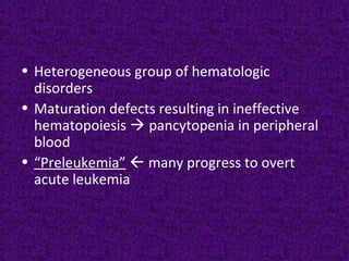 • Heterogeneous group of hematologic
disorders
• Maturation defects resulting in ineffective
hematopoiesis  pancytopenia in peripheral
blood
• “Preleukemia”  many progress to overt
acute leukemia
 