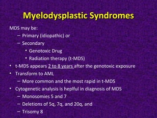 Myelodysplastic SyndromesMyelodysplastic Syndromes
MDS may be:
– Primary (idiopathic) or
– Secondary
• Genotoxic Drug
• Radiation therapy (t-MDS)
• t-MDS appears 2 to 8 years after the genotoxic exposure
• Transform to AML
– More common and the most rapid in t-MDS
• Cytogenetic analysis is heplful in diagnosis of MDS
– Monosomies 5 and 7
– Deletions of 5q, 7q, and 20q, and
– Trisomy 8
 