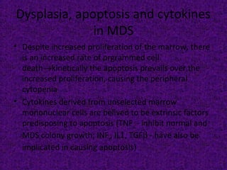Dysplasia, apoptosis and cytokines
in MDS
• Despite increased proliferation of the marrow, there
is an increased rate of prgrammed cell
death→kinetically the apoptosis prevails over the
increased proliferation, causing the peripheral
cytopenia
• Cytokines derived from unselected marrow
mononuclear cells are belived to be extrinsic factors
predisposing to apoptosis (TNFα - inhibit normal and
MDS colony growth; INFγ, IL1, TGFβ - have also be
implicated in causing apoptosis)
 